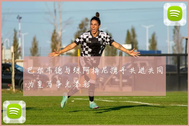巴尔韦德与琼阿梅尼携手共进共同为皇马争光添彩