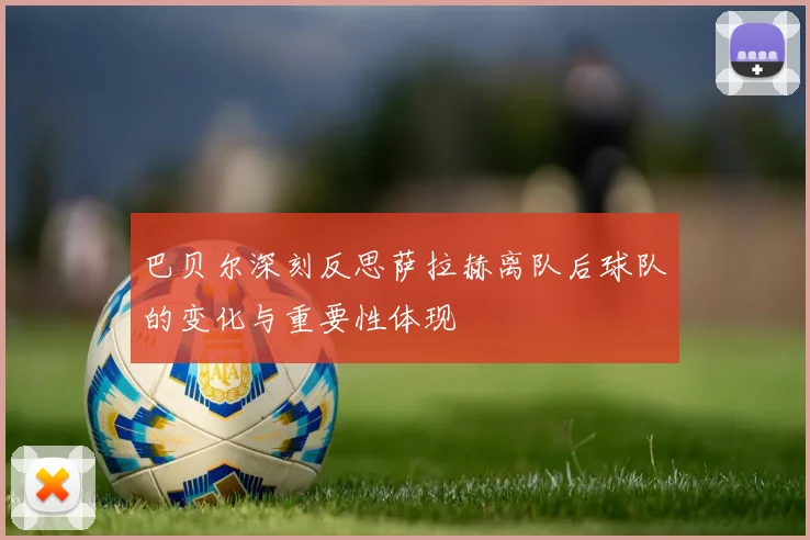 巴贝尔深刻反思萨拉赫离队后球队的变化与重要性体现