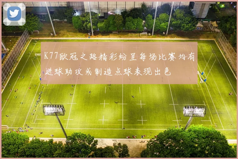 K77欧冠之路精彩纷呈每场比赛均有进球助攻或制造点球表现出色