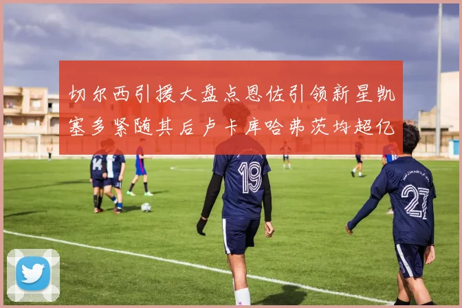切尔西引援大盘点恩佐引领新星凯塞多紧随其后卢卡库哈弗茨均超亿