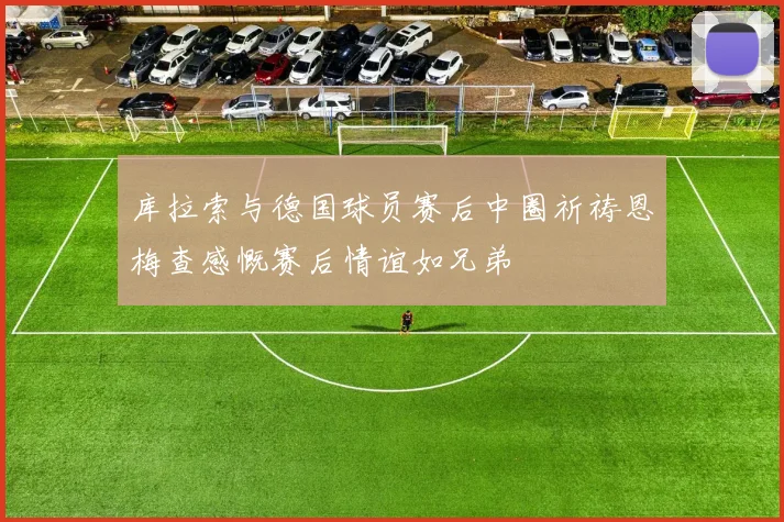 库拉索与德国球员赛后中圈祈祷恩梅查感慨赛后情谊如兄弟
