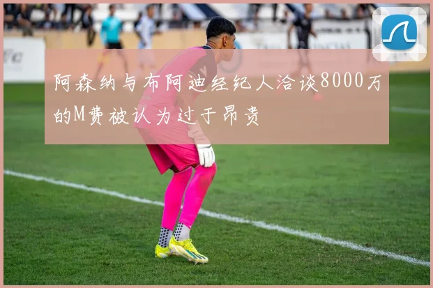 阿森纳与布阿迪经纪人洽谈8000万的M费被认为过于昂贵