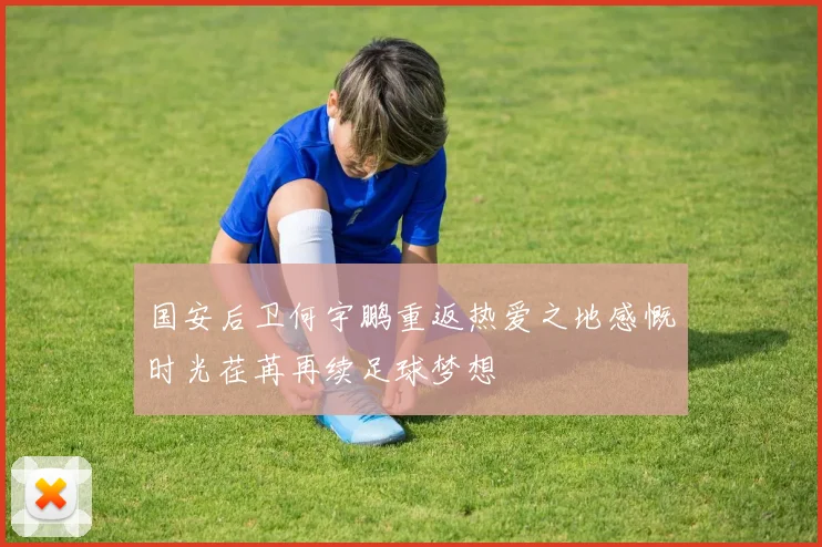 国安后卫何宇鹏重返热爱之地感慨时光荏苒再续足球梦想