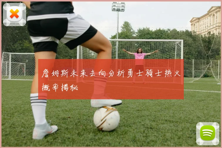詹姆斯未来去向分析勇士骑士热火概率揭秘