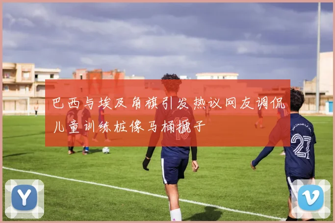 巴西与埃及角旗引发热议网友调侃儿童训练桩像马桶搋子