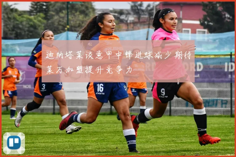迪纳塔莱谈意甲中锋进球减少期待莱万加盟提升竞争力