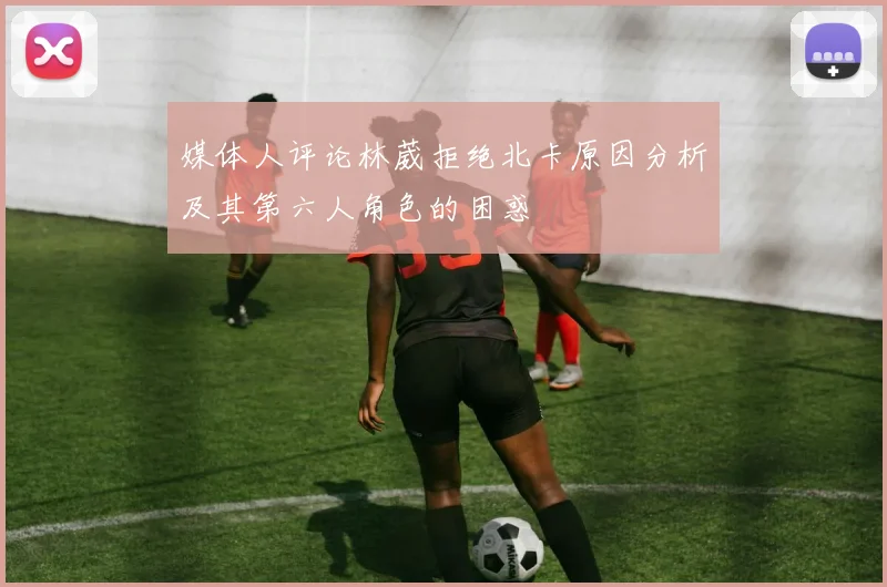 媒体人评论林葳拒绝北卡原因分析及其第六人角色的困惑
