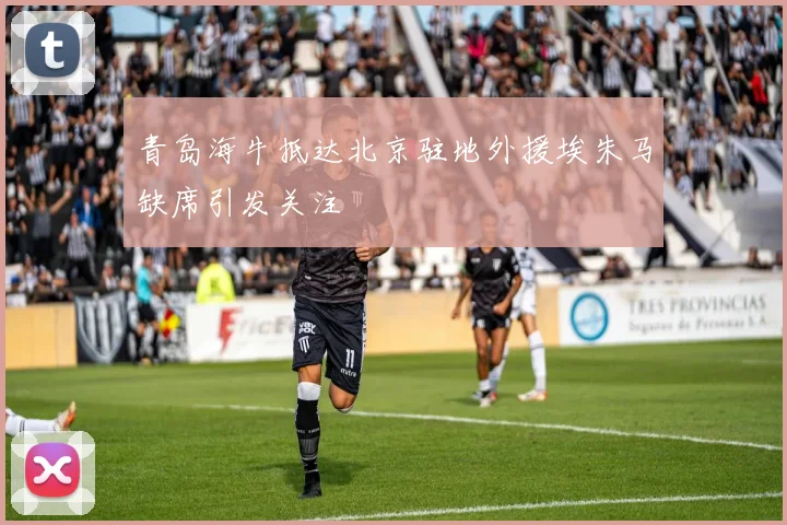 青岛海牛抵达北京驻地外援埃朱马缺席引发关注