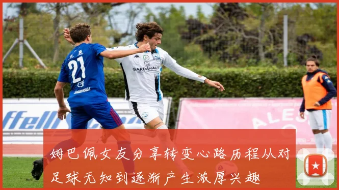 姆巴佩女友分享转变心路历程从对足球无知到逐渐产生浓厚兴趣