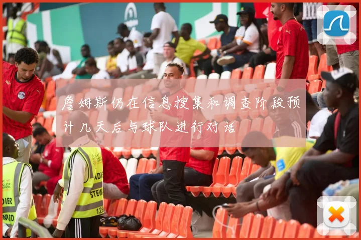 詹姆斯仍在信息搜集和调查阶段预计几天后与球队进行对话