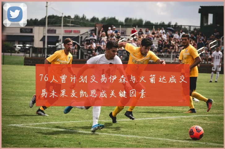 76人曾计划交易伊森与火箭达成交易未果麦凯恩成关键因素