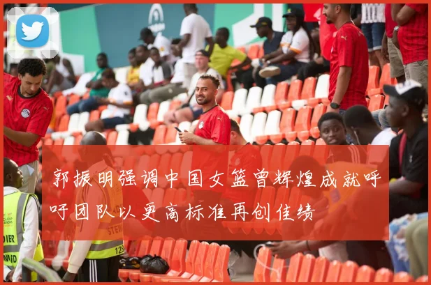 郭振明强调中国女篮曾辉煌成就呼吁团队以更高标准再创佳绩