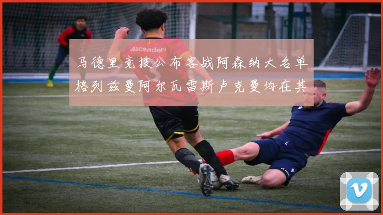 马德里竞技公布客战阿森纳大名单格列兹曼阿尔瓦雷斯卢克曼均在其中