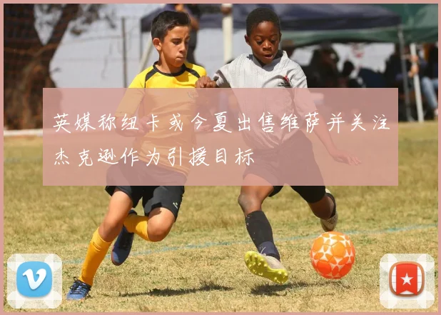 英媒称纽卡或今夏出售维萨并关注杰克逊作为引援目标