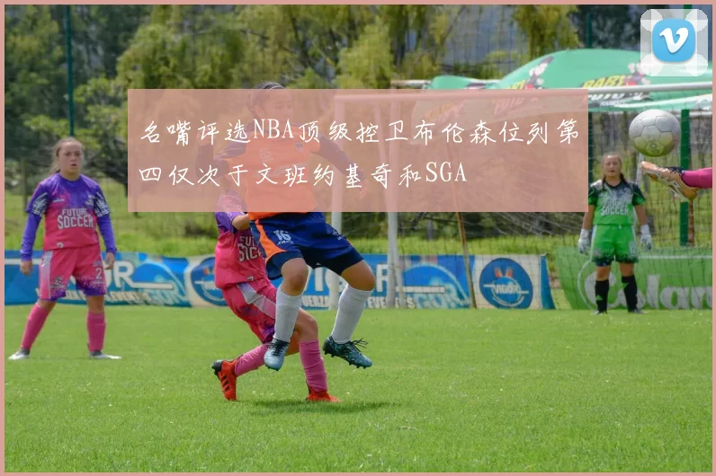 名嘴评选NBA顶级控卫布伦森位列第四仅次于文班约基奇和SGA